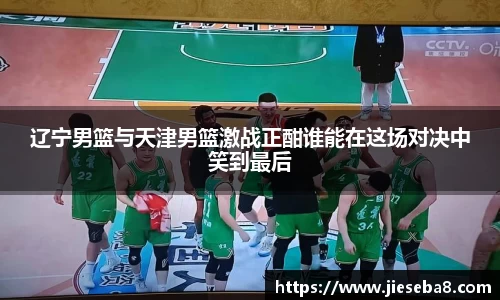 辽宁男篮与天津男篮激战正酣谁能在这场对决中笑到最后